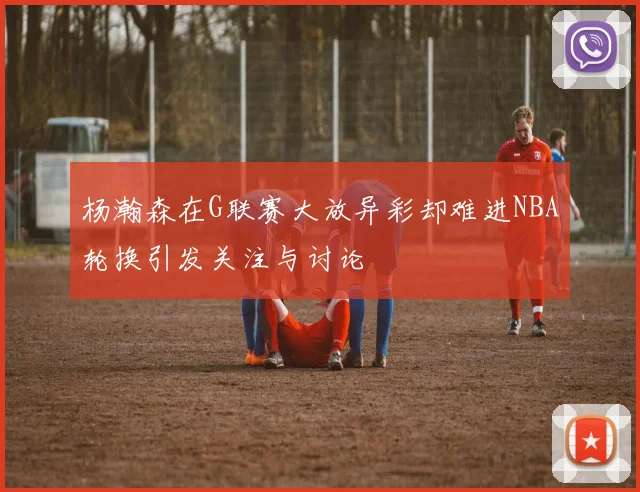 杨瀚森在G联赛大放异彩却难进NBA轮换引发关注与讨论