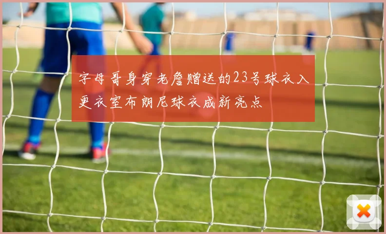 字母哥身穿老詹赠送的23号球衣入更衣室布朗尼球衣成新亮点