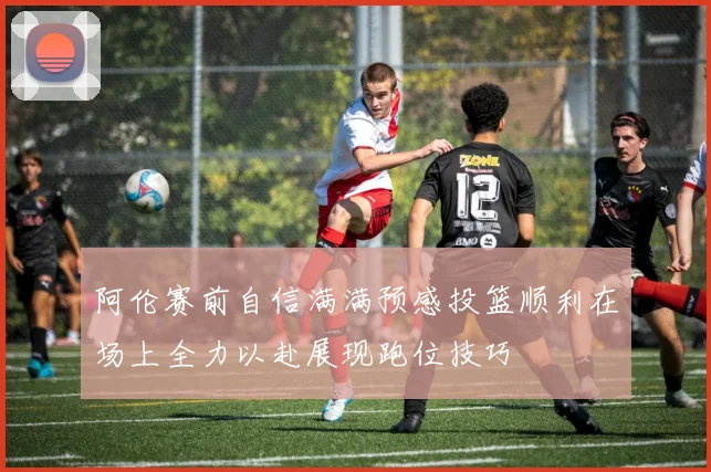 阿伦赛前自信满满预感投篮顺利在场上全力以赴展现跑位技巧