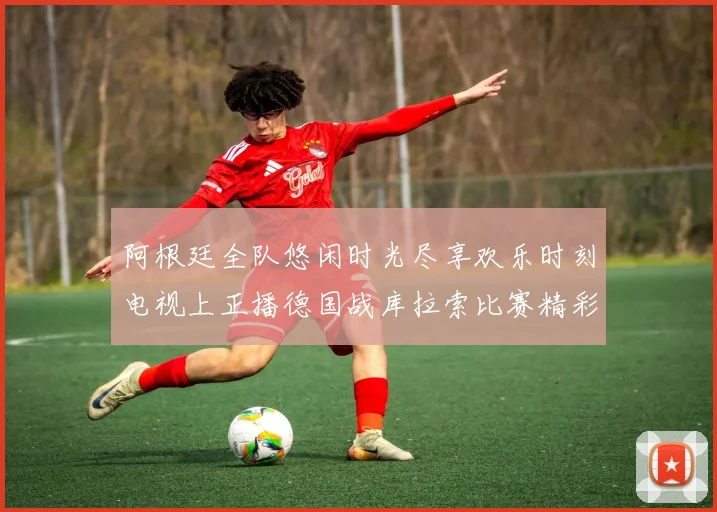阿根廷全队悠闲时光尽享欢乐时刻电视上正播德国战库拉索比赛精彩瞬间