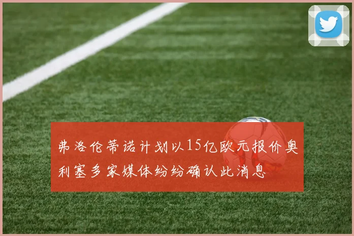 弗洛伦蒂诺计划以15亿欧元报价奥利塞多家媒体纷纷确认此消息