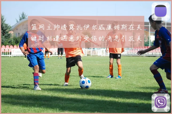 篮网主帅透露扎伊尔威廉姆斯在关键时刻遭遇意外受伤的消息引发关注