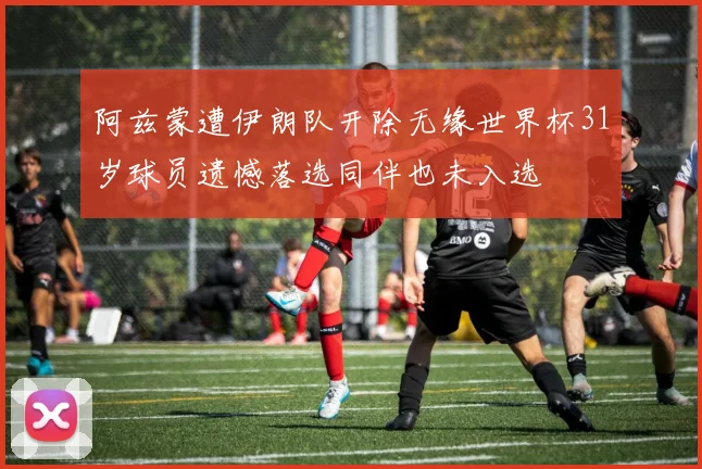 阿兹蒙遭伊朗队开除无缘世界杯31岁球员遗憾落选同伴也未入选
