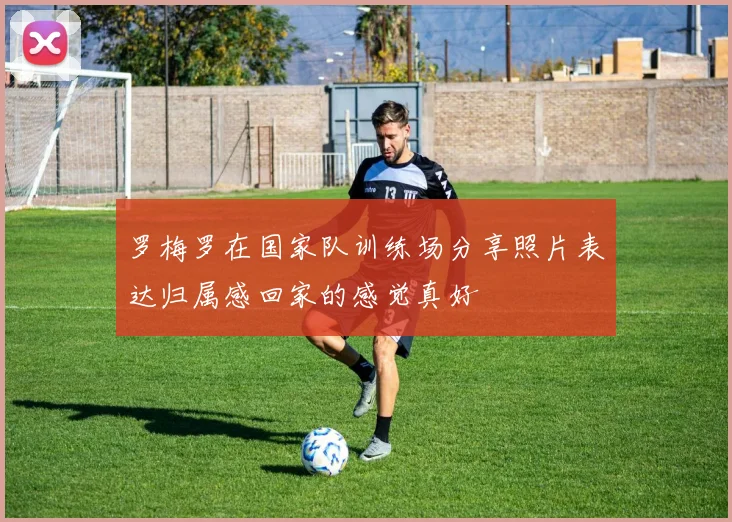 罗梅罗在国家队训练场分享照片表达归属感回家的感觉真好