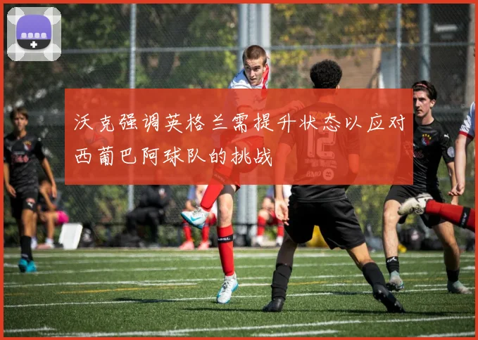 沃克强调英格兰需提升状态以应对西葡巴阿球队的挑战