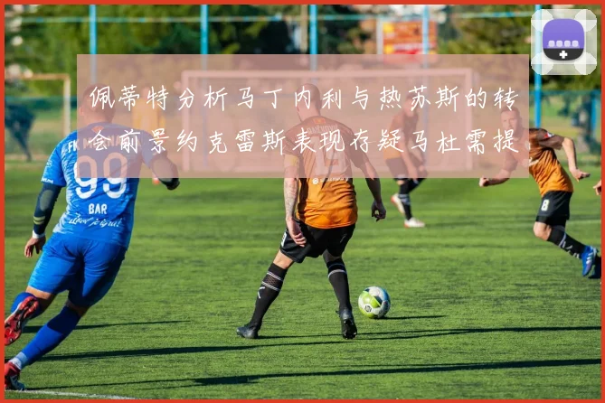 佩蒂特分析马丁内利与热苏斯的转会前景约克雷斯表现存疑马杜需提升才能留队