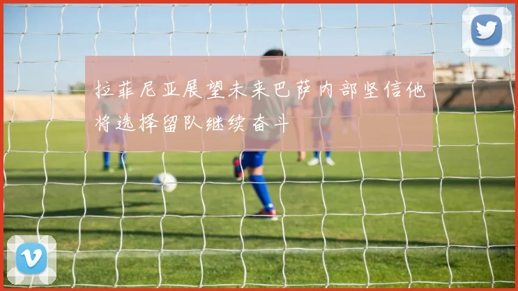 拉菲尼亚展望未来巴萨内部坚信他将选择留队继续奋斗