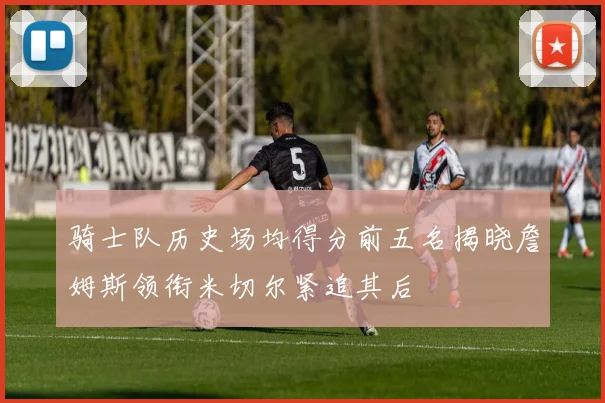 骑士队历史场均得分前五名揭晓詹姆斯领衔米切尔紧追其后