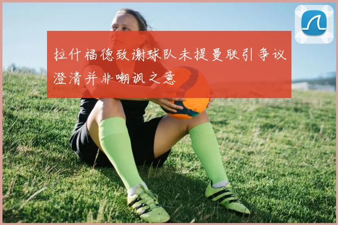 拉什福德致谢球队未提曼联引争议澄清并非嘲讽之意