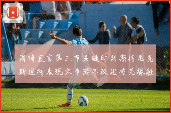 周琦直言第三节关键时刻期待尼克斯逆转表现末节若不改进将无缘胜利