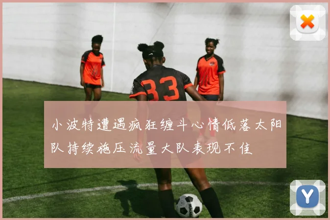 小波特遭遇疯狂缠斗心情低落太阳队持续施压流量大队表现不佳