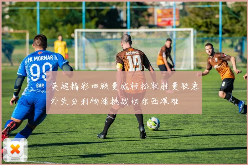 英超精彩回顾曼城轻松取胜曼联意外失分利物浦挑战切尔西艰难
