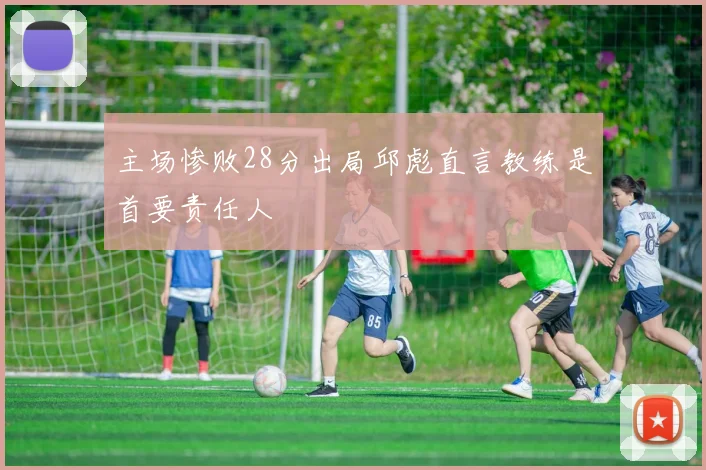 主场惨败28分出局邱彪直言教练是首要责任人