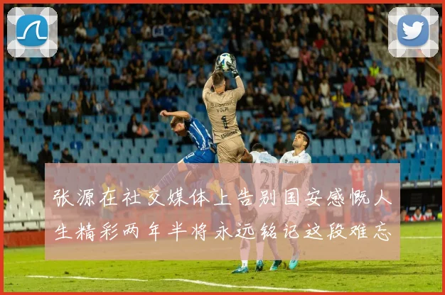 张源在社交媒体上告别国安感慨人生精彩两年半将永远铭记这段难忘故事