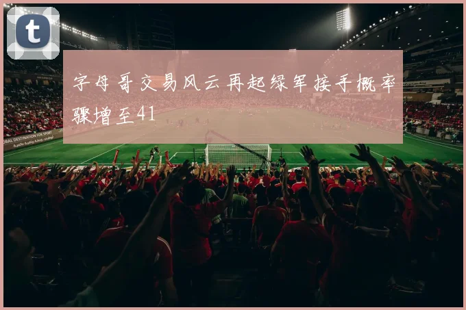 字母哥交易风云再起绿军接手概率骤增至41